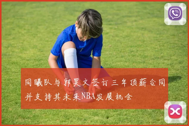 同曦队与郭昊文签订三年顶薪合同并支持其未来NBA发展机会
