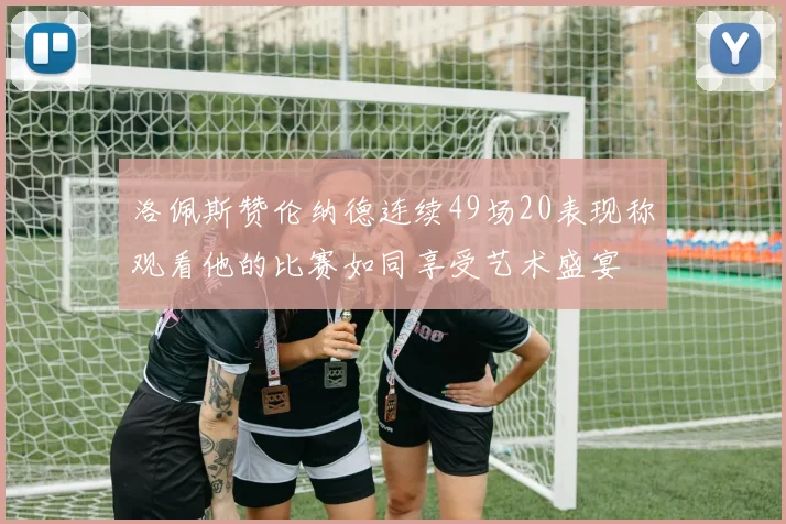 洛佩斯赞伦纳德连续49场20表现称观看他的比赛如同享受艺术盛宴