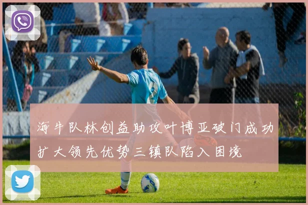 海牛队林创益助攻叶博亚破门成功扩大领先优势三镇队陷入困境