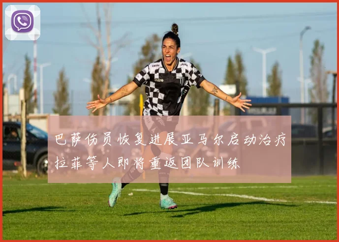 巴萨伤员恢复进展亚马尔启动治疗拉菲等人即将重返团队训练