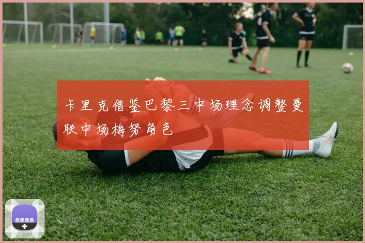 卡里克借鉴巴黎三中场理念调整曼联中场梅努角色