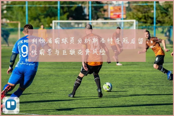 利物浦前球员分析斯洛特夺冠后留任前景与巨额花费风险