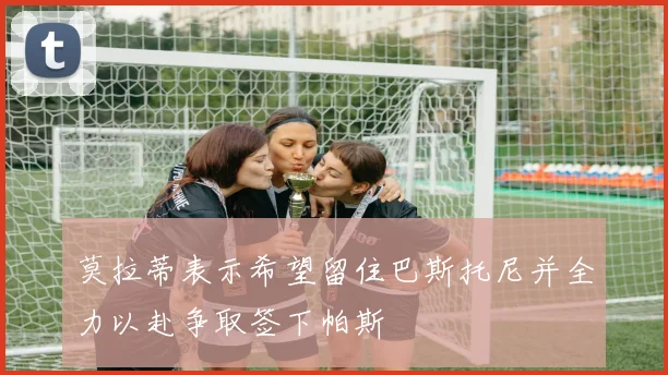 莫拉蒂表示希望留住巴斯托尼并全力以赴争取签下帕斯