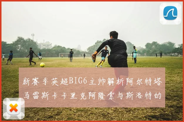 新赛季英超BIG6主帅解析阿尔特塔马雷斯卡卡里克阿隆索与斯洛特的战术对决