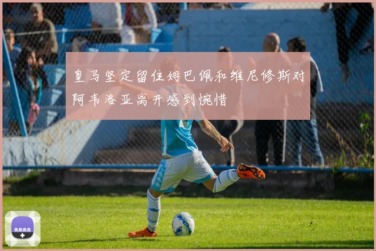 皇马坚定留住姆巴佩和维尼修斯对阿韦洛亚离开感到惋惜
