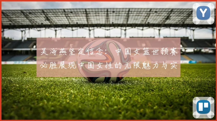 吴海燕坚定信念：中国女篮世预赛必胜展现中国女性的无限魅力与实力