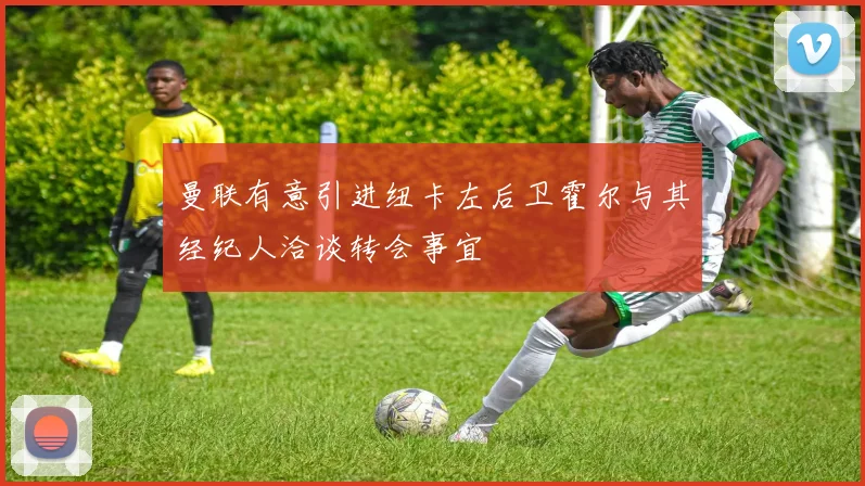 曼联有意引进纽卡左后卫霍尔与其经纪人洽谈转会事宜
